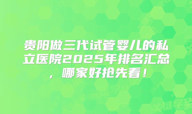 贵阳做三代试管婴儿的私立医院2025年排名汇总,哪家好抢先看!