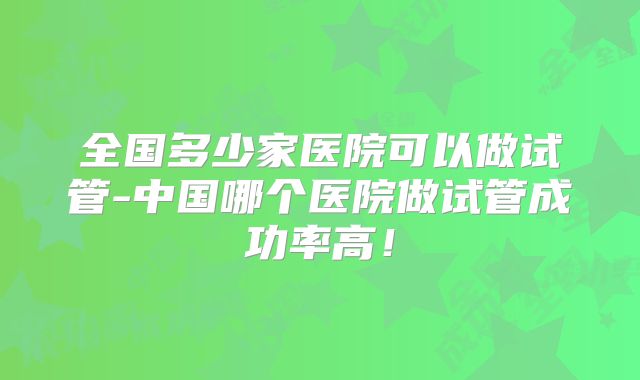 全国多少家医院可以做试管-中国哪个医院做试管成功率高!