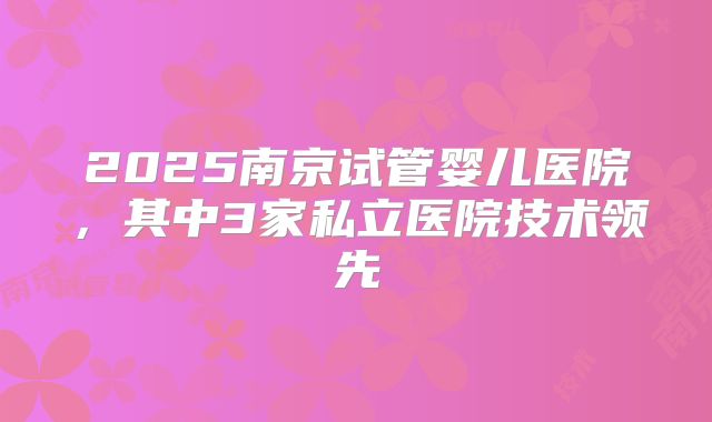2025南京试管婴儿医院，其中3家私立医院技术领先