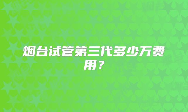 烟台试管第三代多少万费用？