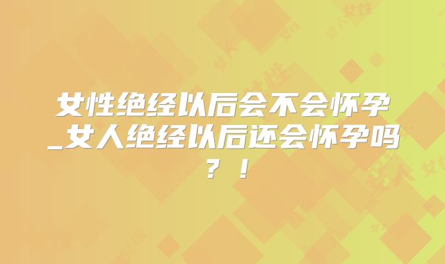 女性绝经以后会不会怀孕_女人绝经以后还会怀孕吗?!