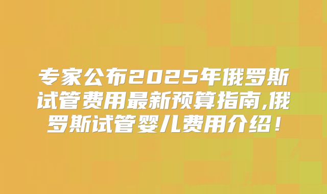 专家公布2025年俄罗斯试管费用最新预算指南,俄罗斯试管婴儿费用介绍!
