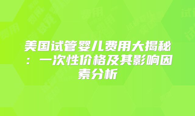 美国试管婴儿费用大揭秘：一次性价格及其影响因素分析