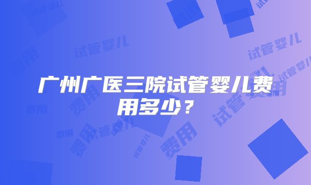 广州广医三院试管婴儿费用多少?