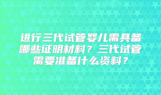 进行三代试管婴儿需具备哪些证明材料？三代试管需要准备什么资料？