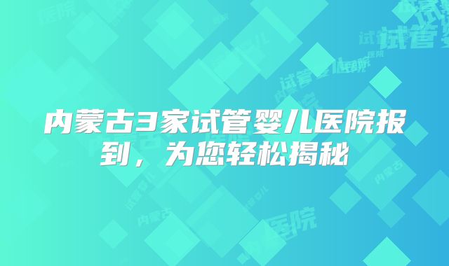 内蒙古3家试管婴儿医院报到，为您轻松揭秘