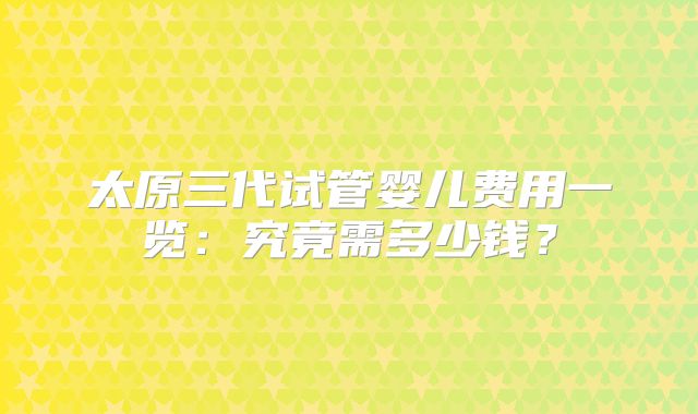 太原三代试管婴儿费用一览:究竟需多少钱?