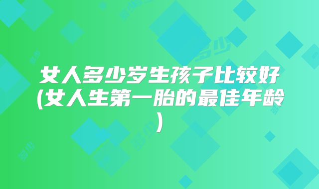 女人多少岁生孩子比较好(女人生第一胎的最佳年龄)