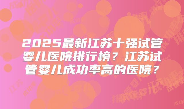 2025最新江苏十强试管婴儿医院排行榜?江苏试管婴儿成功率高的医院?