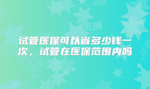试管医保可以省多少钱一次，试管在医保范围内吗