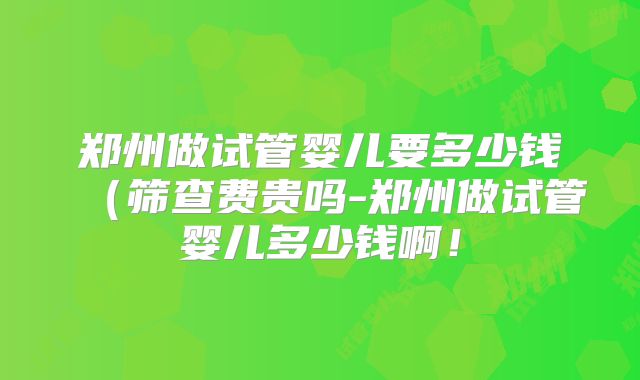 郑州做试管婴儿要多少钱(筛查费贵吗-郑州做试管婴儿多少钱啊!