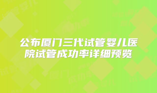 公布厦门三代试管婴儿医院试管成功率详细预览