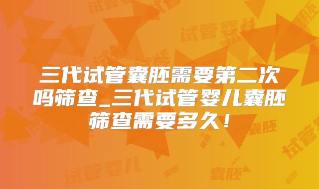 三代试管囊胚需要第二次吗筛查_三代试管婴儿囊胚筛查需要多久！