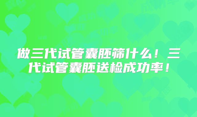 做三代试管囊胚筛什么！三代试管囊胚送检成功率！