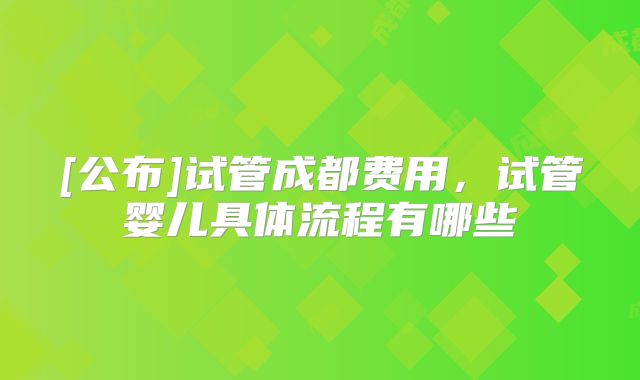 [公布]试管成都费用，试管婴儿具体流程有哪些