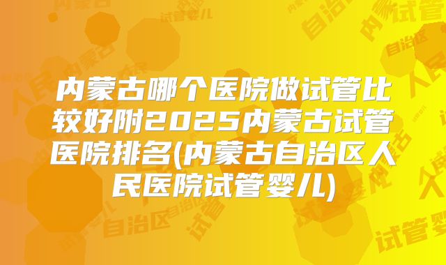 内蒙古哪个医院做试管比较好附2025内蒙古试管医院排名(内蒙古自治区人民医院试管婴儿)
