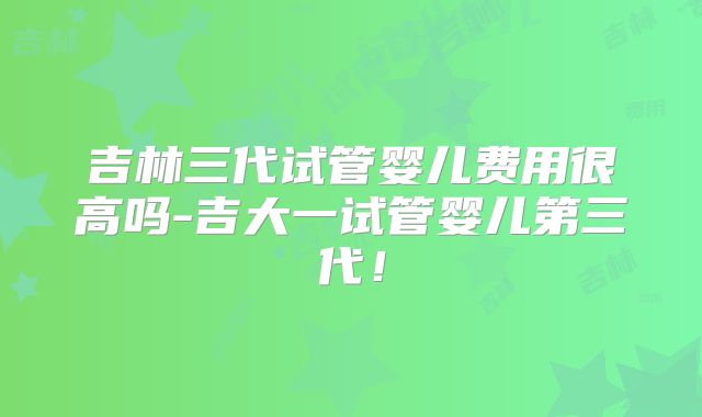 吉林三代试管婴儿费用很高吗-吉大一试管婴儿第三代！