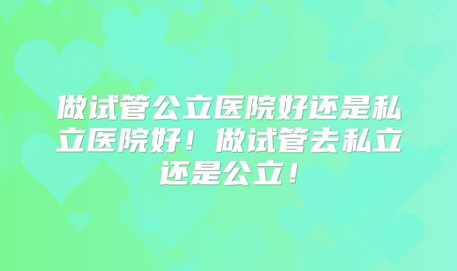 做试管公立医院好还是私立医院好！做试管去私立还是公立！