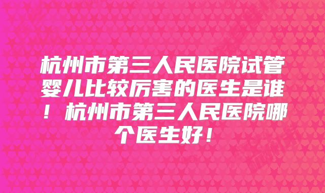 杭州市第三人民医院试管婴儿比较厉害的医生是谁!杭州市第三人民医院哪个医生好!