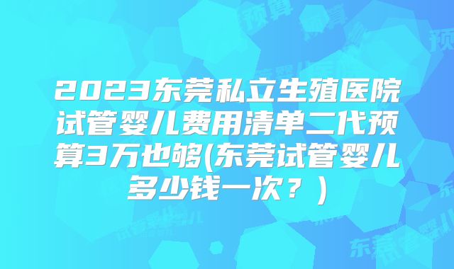 2023东莞私立生殖医院试管婴儿费用清单二代预算3万也够(东莞试管婴儿多少钱一次？)