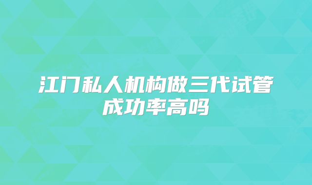 江门私人机构做三代试管成功率高吗