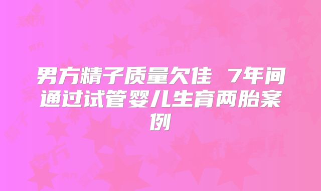 男方精子质量欠佳 7年间通过试管婴儿生育两胎案例