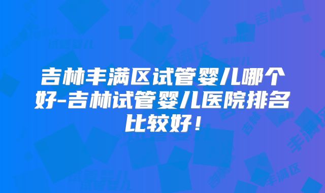 吉林丰满区试管婴儿哪个好-吉林试管婴儿医院排名比较好!