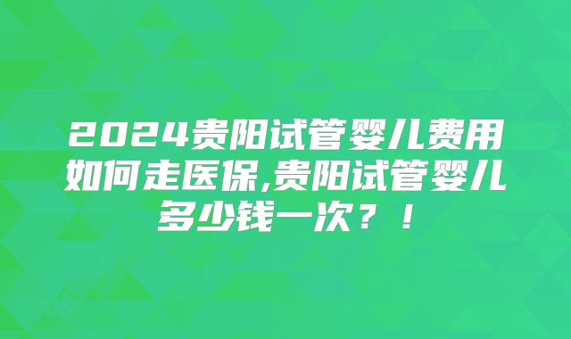 2024贵阳试管婴儿费用如何走医保,贵阳试管婴儿多少钱一次?!