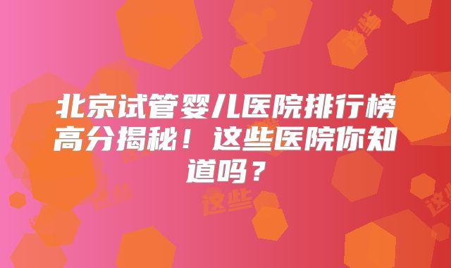北京试管婴儿医院排行榜高分揭秘！这些医院你知道吗？