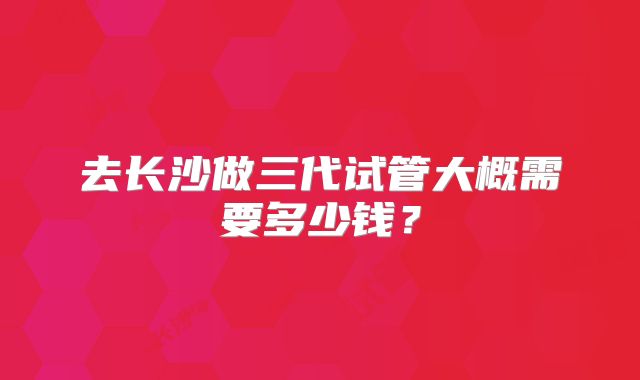 去长沙做三代试管大概需要多少钱?