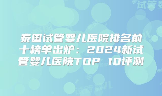 泰国试管婴儿医院排名前十榜单出炉:2024新试管婴儿医院TOP 10评测