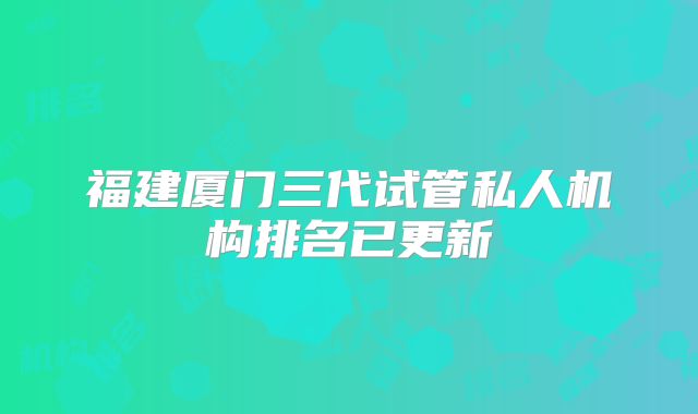 福建厦门三代试管私人机构排名已更新