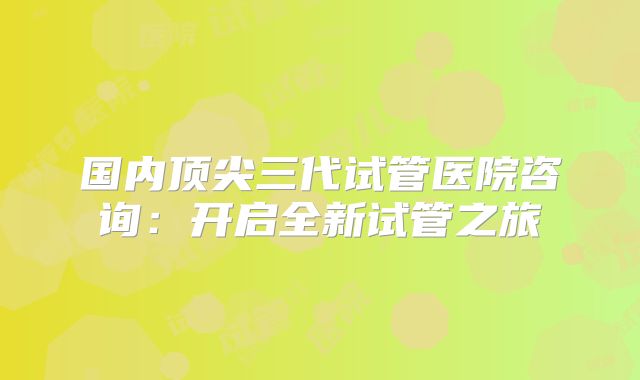 国内顶尖三代试管医院咨询：开启全新试管之旅