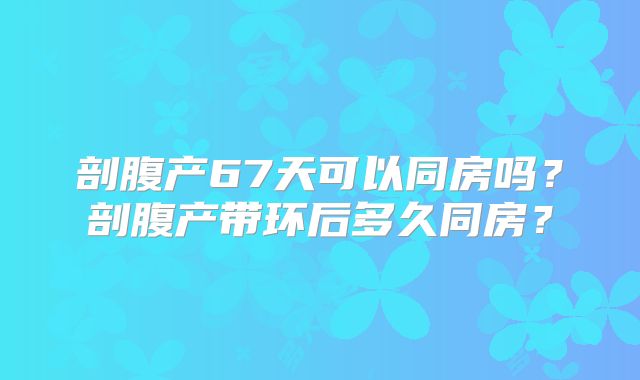 剖腹产67天可以同房吗？剖腹产带环后多久同房？