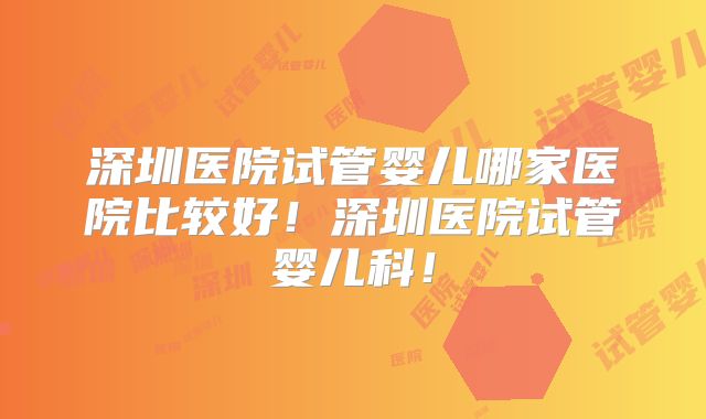 深圳医院试管婴儿哪家医院比较好！深圳医院试管婴儿科！