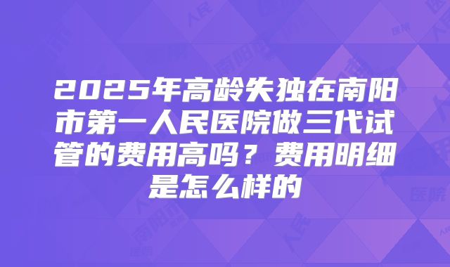 2025年高龄失独在南阳市第一人民医院做三代试管的费用高吗？费用明细是怎么样的