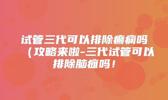试管三代可以排除癫痫吗(攻略来啦-三代试管可以排除脑瘫吗!