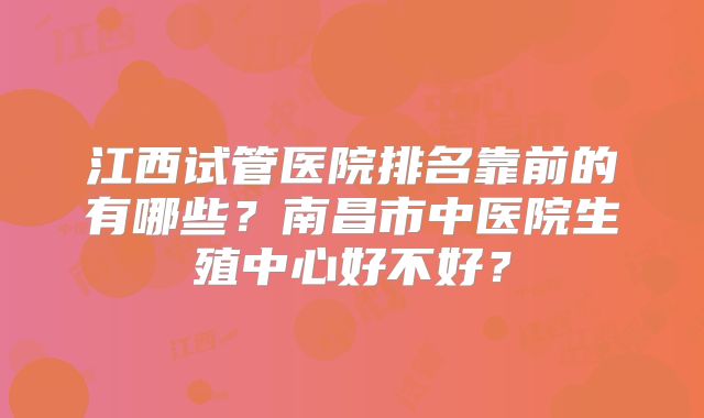 江西试管医院排名靠前的有哪些？南昌市中医院生殖中心好不好？