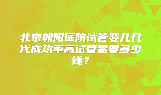北京朝阳医院试管婴儿几代成功率高试管需要多少钱？