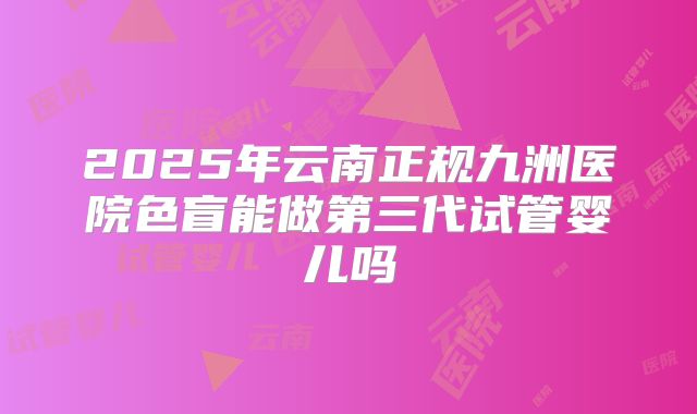 2025年云南正规九洲医院色盲能做第三代试管婴儿吗