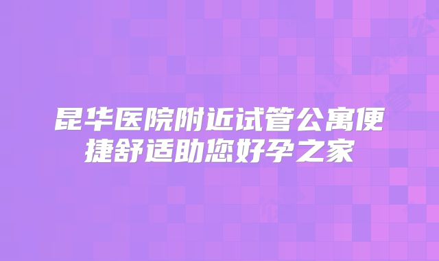 昆华医院附近试管公寓便捷舒适助您好孕之家