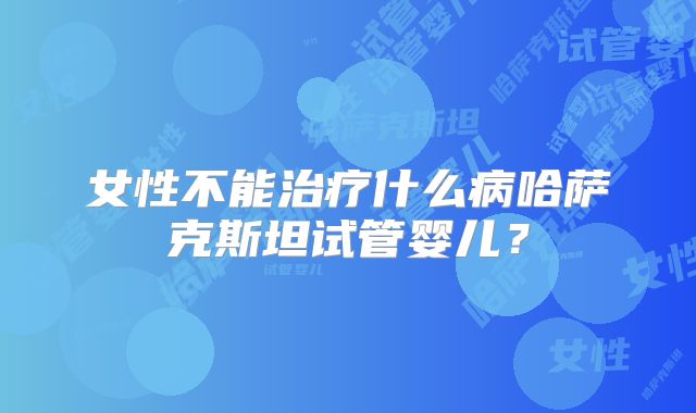 女性不能治疗什么病哈萨克斯坦试管婴儿？