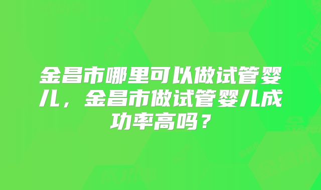 金昌市哪里可以做试管婴儿，金昌市做试管婴儿成功率高吗？