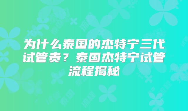 为什么泰国的杰特宁三代试管贵？泰国杰特宁试管流程揭秘