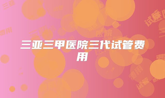 三亚三甲医院三代试管费用