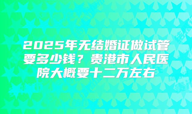 2025年无结婚证做试管要多少钱？贵港市人民医院大概要十二万左右