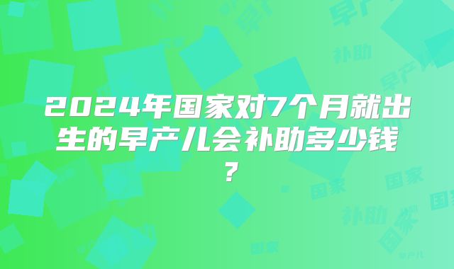 2024年国家对7个月就出生的早产儿会补助多少钱？