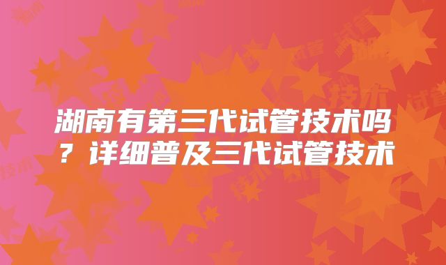 湖南有第三代试管技术吗?详细普及三代试管技术