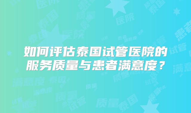 如何评估泰国试管医院的服务质量与患者满意度?