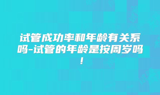 试管成功率和年龄有关系吗-试管的年龄是按周岁吗！